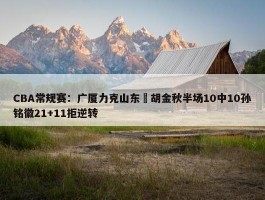 CBA常规赛：广厦力克山东 胡金秋半场10中10孙铭徽21+11拒逆转