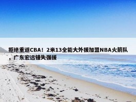 拒绝重返CBA！2米13全能大外援加盟NBA火箭队，广东宏远错失强援