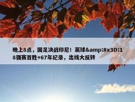 晚上8点，国足决战印尼！赢球&#x3D;18强赛首胜+67年纪录，出线大反转