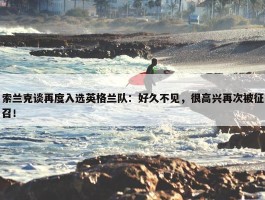 索兰克谈再度入选英格兰队：好久不见，很高兴再次被征召！