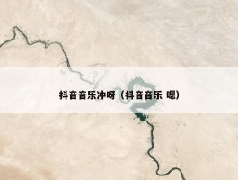 抖音音乐冲呀（抖音音乐 嗯）