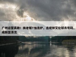 广州运营真敢！换老板T恤出炉，出现郭艾伦球衣号码，成联盟清流