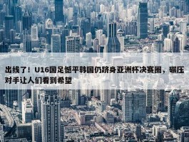 出线了！U16国足憾平韩国仍跻身亚洲杯决赛圈，碾压对手让人们看到希望