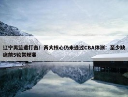 辽宁男篮遭打击！两大核心仍未通过CBA体测：至少缺席前5轮常规赛