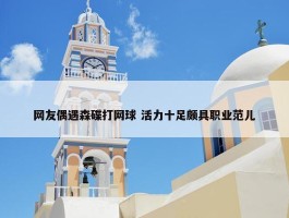 网友偶遇森碟打网球 活力十足颇具职业范儿