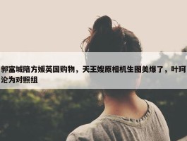 郭富城陪方媛英国购物，天王嫂原相机生图美爆了，叶珂沦为对照组