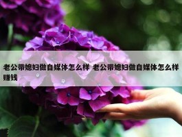 老公带媳妇做自媒体怎么样 老公带媳妇做自媒体怎么样赚钱