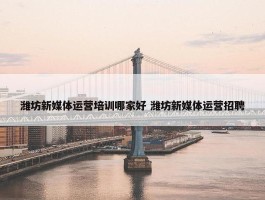 潍坊新媒体运营培训哪家好 潍坊新媒体运营招聘