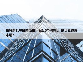 福特新SUV国内街拍！配1.5T+电机，抢比亚迪唐市场？