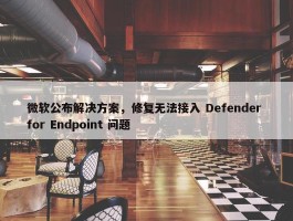 微软公布解决方案，修复无法接入 Defender for Endpoint 问题