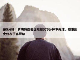 差5分钟！罗切特南美世预赛575分钟不失球，赛事历史仅次于塞萨尔