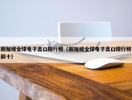 新加坡全球电子出口排行榜（新加坡全球电子出口排行榜前十）