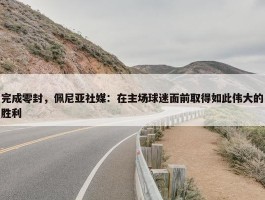 完成零封，佩尼亚社媒：在主场球迷面前取得如此伟大的胜利