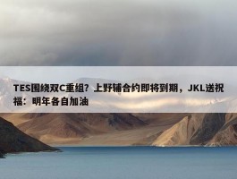 TES围绕双C重组？上野辅合约即将到期，JKL送祝福：明年各自加油