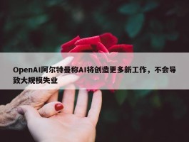 OpenAI阿尔特曼称AI将创造更多新工作，不会导致大规模失业