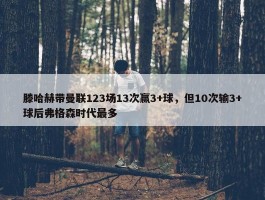 滕哈赫带曼联123场13次赢3+球，但10次输3+球后弗格森时代最多