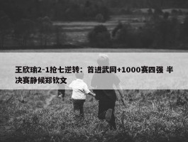 王欣瑜2-1抢七逆转：首进武网+1000赛四强 半决赛静候郑钦文