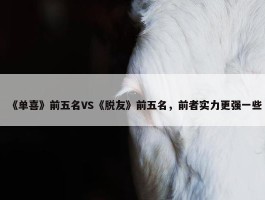 《单喜》前五名VS《脱友》前五名，前者实力更强一些