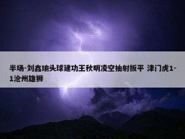 半场-刘鑫瑜头球建功王秋明凌空抽射扳平 津门虎1-1沧州雄狮