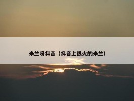 米兰呀抖音（抖音上很火的米兰）