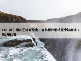 TA：库尔图瓦正接受检查，皇马预计他将至少缺席接下来2场比赛