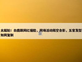 太尴尬！白鹿跟网红撞脸，同场活动隔空合影，五官发型如同复制