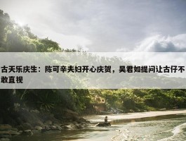 古天乐庆生：陈可辛夫妇开心庆贺，吴君如提问让古仔不敢直视