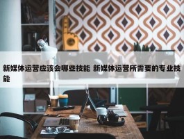 新媒体运营应该会哪些技能 新媒体运营所需要的专业技能