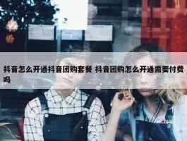 抖音怎么开通抖音团购套餐 抖音团购怎么开通需要付费吗