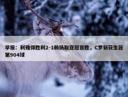 早报：利雅得胜利2-1赖扬取亚冠首胜，C罗斩获生涯第904球