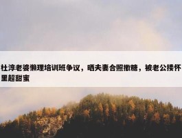 杜淳老婆懒理培训班争议，晒夫妻合照撒糖，被老公搂怀里超甜蜜