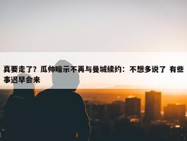 真要走了？瓜帅暗示不再与曼城续约：不想多说了 有些事迟早会来