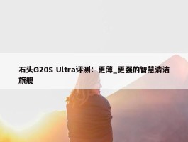 石头G20S Ultra评测：更薄_更强的智慧清洁旗舰