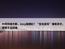 叶柯热搜不断，Amy姐翻红？“宝岛星妈”错卷其中，曾被于正怒锤