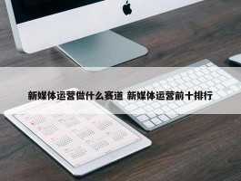 新媒体运营做什么赛道 新媒体运营前十排行