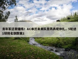 青年军还需锤炼！AC米兰未来队意丙表现挣扎，5轮进1球排名倒数第2