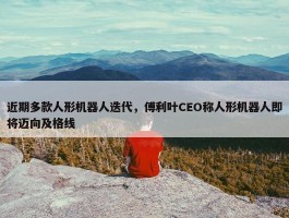 近期多款人形机器人迭代，傅利叶CEO称人形机器人即将迈向及格线