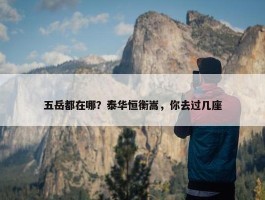 五岳都在哪？泰华恒衡嵩，你去过几座