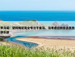 罗马诺：楚阿梅尼完全专注于皇马，没考虑过转会去其他俱乐部