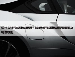 学什么转行新媒体运营好 新手转行新媒体运营需要具备哪些技能