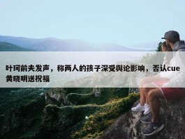 叶珂前夫发声，称两人的孩子深受舆论影响，否认cue黄晓明送祝福