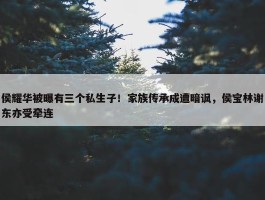 侯耀华被曝有三个私生子！家族传承成遭暗讽，侯宝林谢东亦受牵连