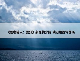 《怪物猎人：荒野》新怪物介绍 锁刃龙霸气登场