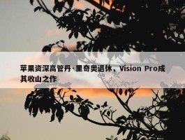 苹果资深高管丹·里奇奥退休，Vision Pro成其收山之作