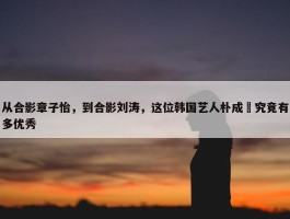 从合影章子怡，到合影刘涛，这位韩国艺人朴成焄究竟有多优秀