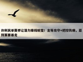 许利民单赛季让潜力锋线蜕变！主导攻守+把控伤病，亚预赛要暴走