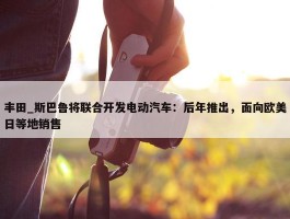 丰田_斯巴鲁将联合开发电动汽车：后年推出，面向欧美日等地销售