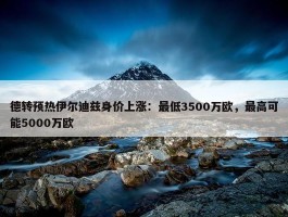 德转预热伊尔迪兹身价上涨：最低3500万欧，最高可能5000万欧