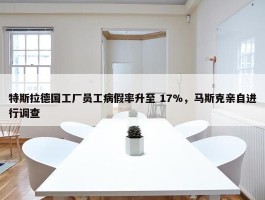 特斯拉德国工厂员工病假率升至 17%，马斯克亲自进行调查