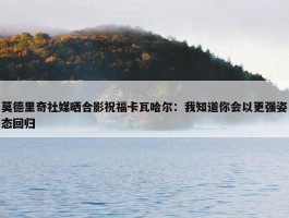 莫德里奇社媒晒合影祝福卡瓦哈尔：我知道你会以更强姿态回归